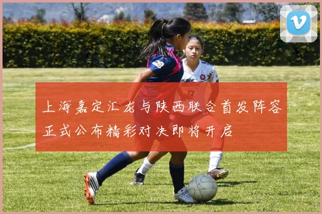 上海嘉定汇龙与陕西联合首发阵容正式公布精彩对决即将开启