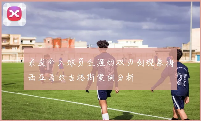 亲友介入球员生涯的双刃剑现象梅西亚马尔吉格斯案例分析