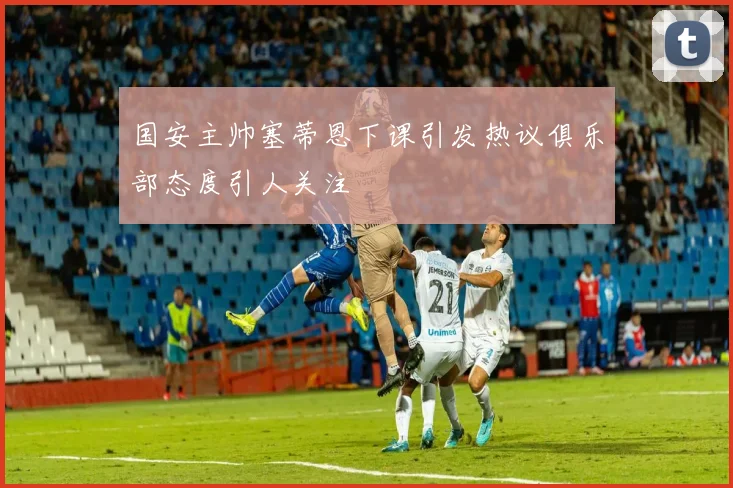 国安主帅塞蒂恩下课引发热议俱乐部态度引人关注