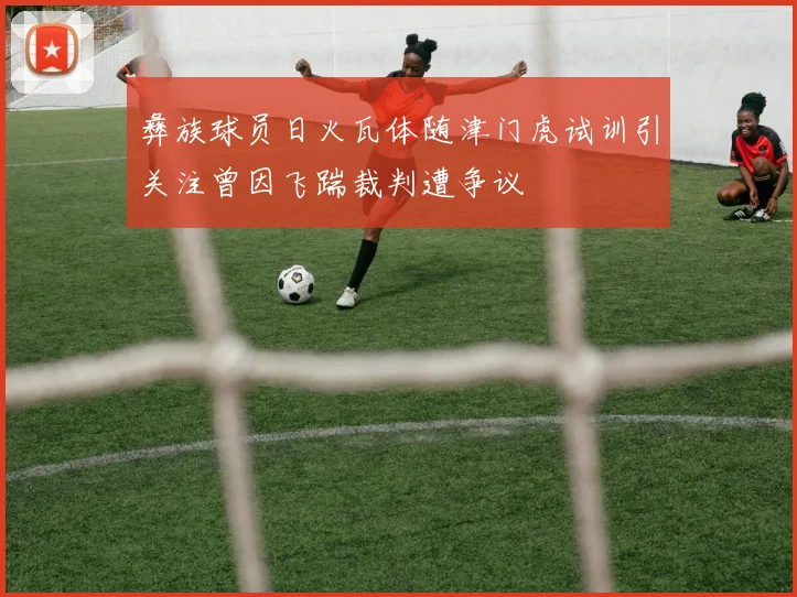 彝族球员日火瓦体随津门虎试训引关注曾因飞踹裁判遭争议