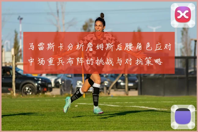 马雷斯卡分析詹姆斯后腰角色应对中场重兵布阵的挑战与对抗策略