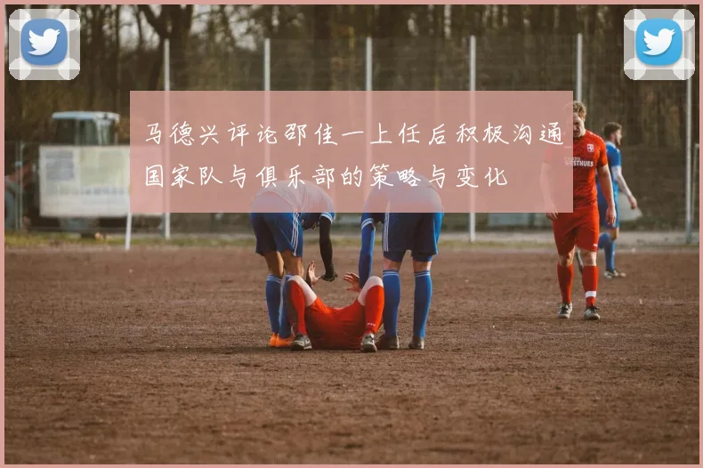马德兴评论邵佳一上任后积极沟通国家队与俱乐部的策略与变化