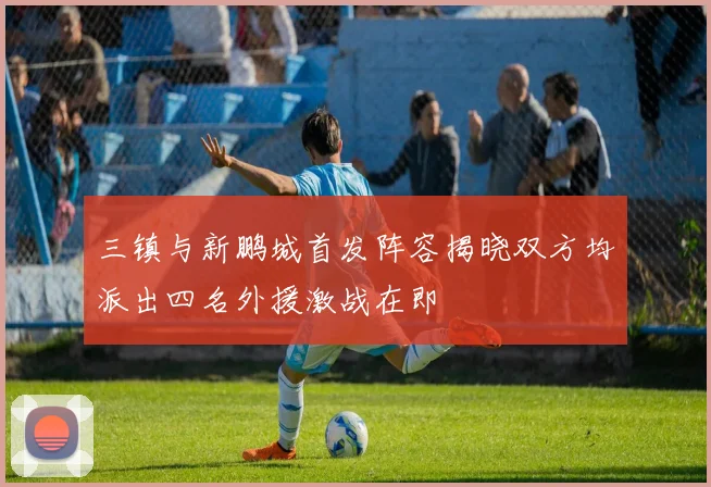 三镇与新鹏城首发阵容揭晓双方均派出四名外援激战在即