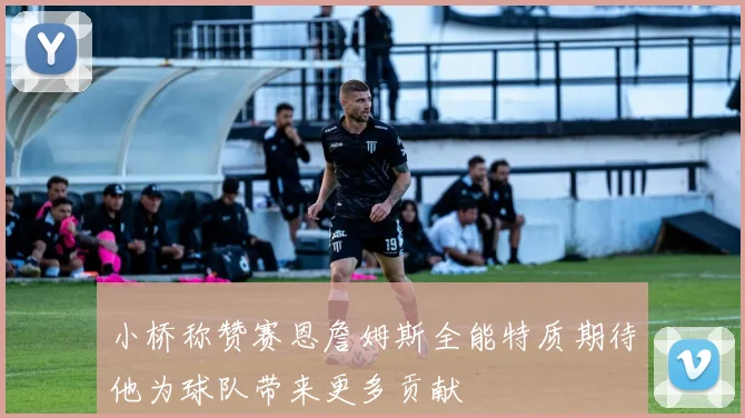 小桥称赞赛恩詹姆斯全能特质期待他为球队带来更多贡献