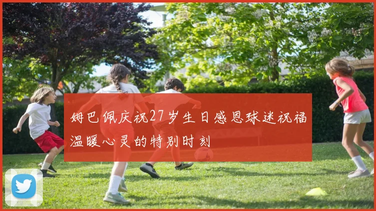 姆巴佩庆祝27岁生日感恩球迷祝福温暖心灵的特别时刻