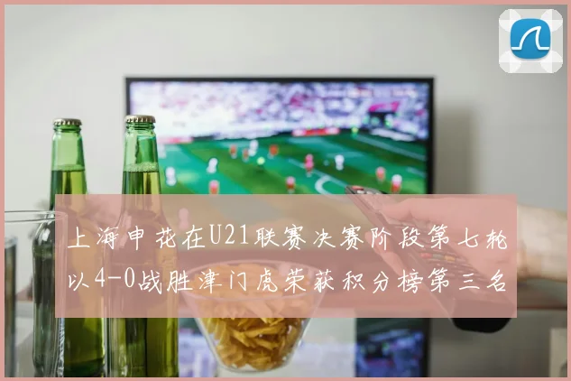 上海申花在U21联赛决赛阶段第七轮以4-0战胜津门虎荣获积分榜第三名