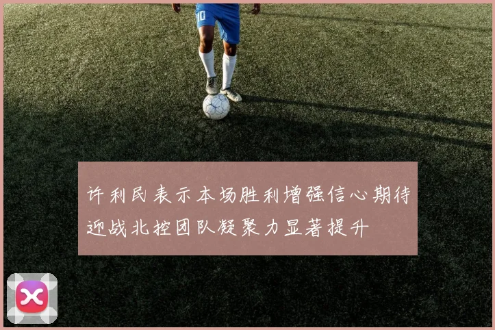 许利民表示本场胜利增强信心期待迎战北控团队凝聚力显著提升