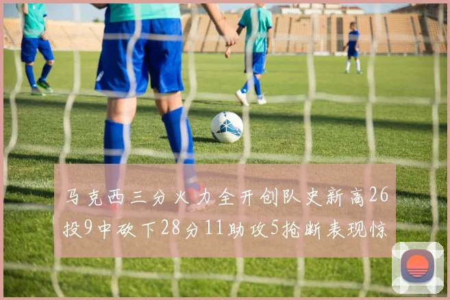 马克西三分火力全开创队史新高26投9中砍下28分11助攻5抢断表现惊艳