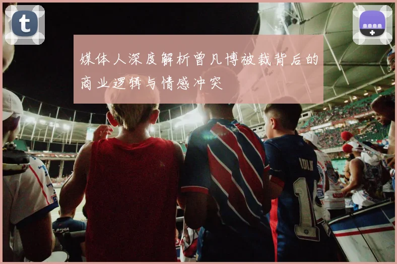 媒体人深度解析曾凡博被裁背后的商业逻辑与情感冲突