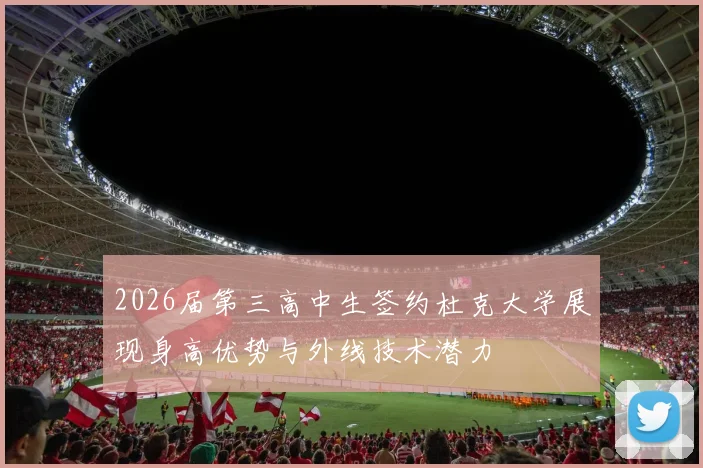 2026届第三高中生签约杜克大学展现身高优势与外线技术潜力