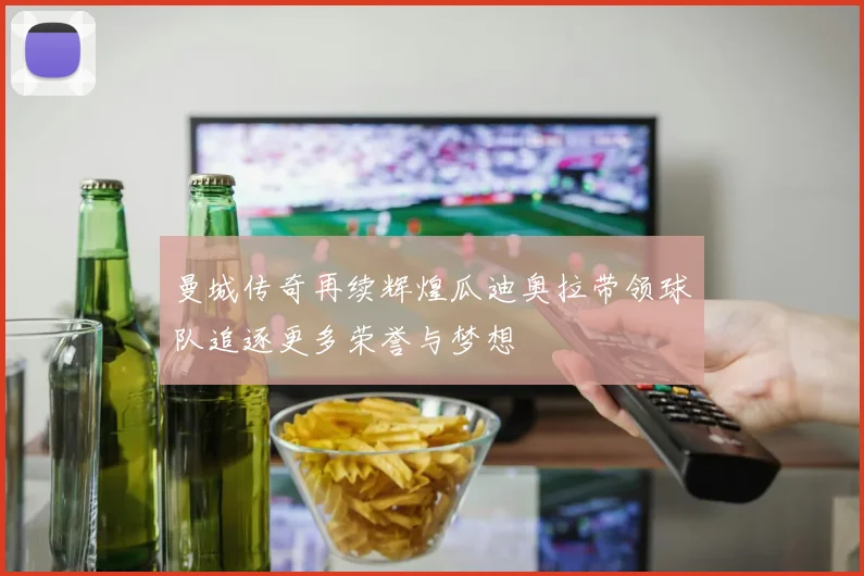 曼城传奇再续辉煌瓜迪奥拉带领球队追逐更多荣誉与梦想