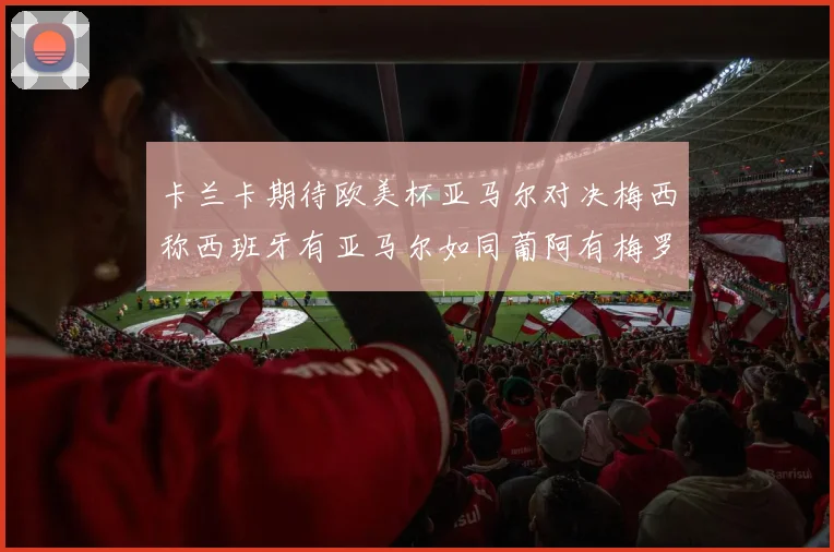 卡兰卡期待欧美杯亚马尔对决梅西称西班牙有亚马尔如同葡阿有梅罗