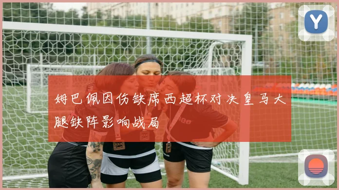 姆巴佩因伤缺席西超杯对决皇马大腿缺阵影响战局