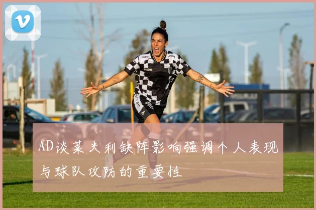 AD谈莱夫利缺阵影响强调个人表现与球队攻防的重要性