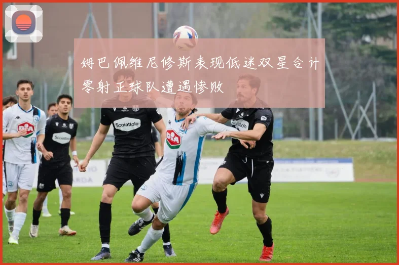 姆巴佩维尼修斯表现低迷双星合计零射正球队遭遇惨败