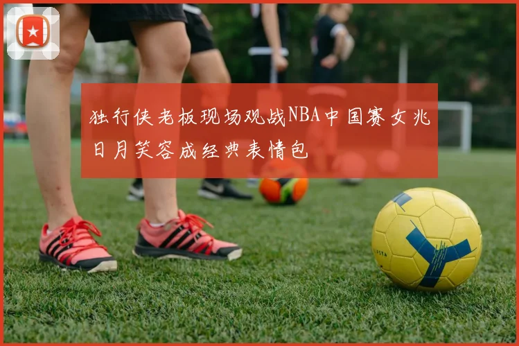 独行侠老板现场观战NBA中国赛女兆日月笑容成经典表情包