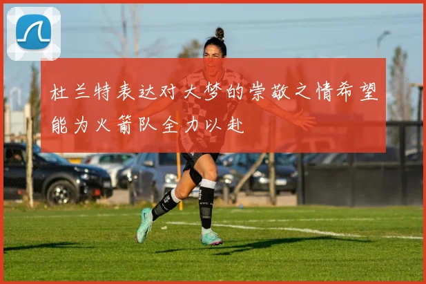 杜兰特表达对大梦的崇敬之情希望能为火箭队全力以赴