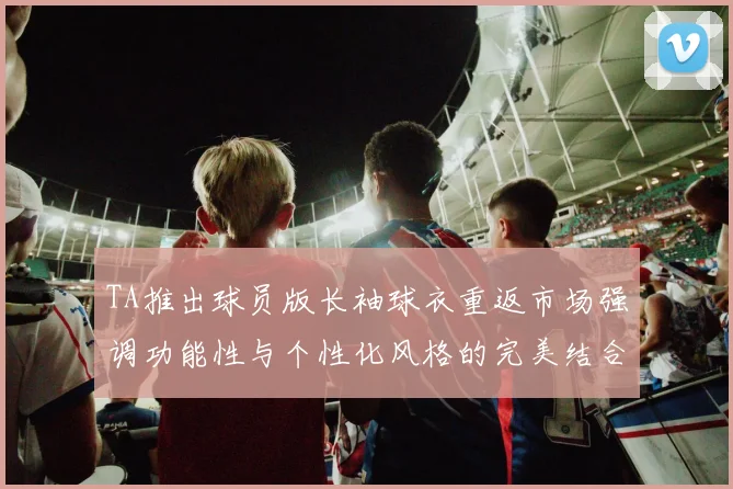 TA推出球员版长袖球衣重返市场强调功能性与个性化风格的完美结合