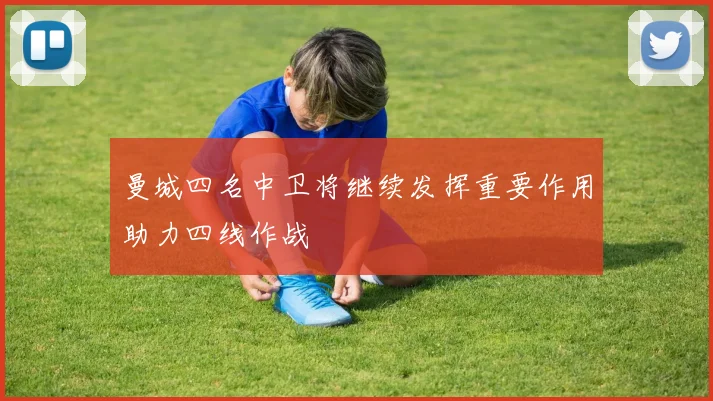 曼城四名中卫将继续发挥重要作用助力四线作战
