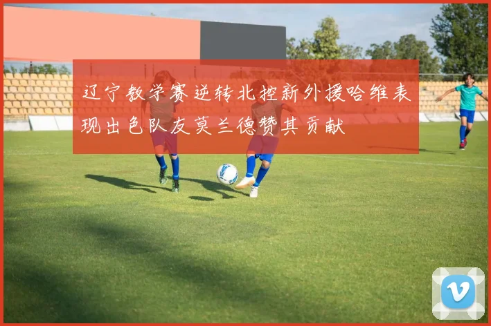 辽宁教学赛逆转北控新外援哈维表现出色队友莫兰德赞其贡献