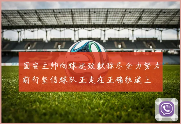 国安主帅向球迷致歉称尽全力努力前行坚信球队正走在正确轨道上